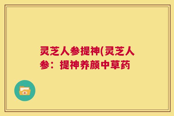 灵芝人参提神(灵芝人参:提神养颜中草药 第1张 灵芝人参提神(灵芝人参:提神养颜中草药 第1张