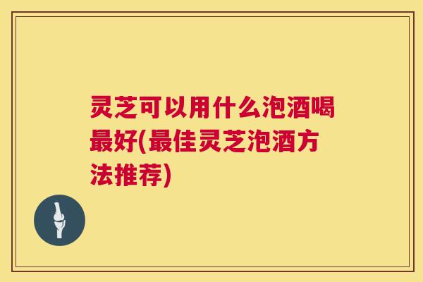 灵芝可以用什么泡酒喝最好(最佳灵芝泡酒方法推荐) 第1张 灵芝可以用什么泡酒喝最好(最佳灵芝泡酒方法推荐) 第1张
