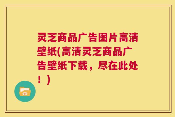 灵芝商品广告图片高清壁纸(高清灵芝商品广告壁纸下载,尽在此处!) 第1张 灵芝商品广告图片高清壁纸(高清灵芝商品广告壁纸下载,尽在此处!) 第1张