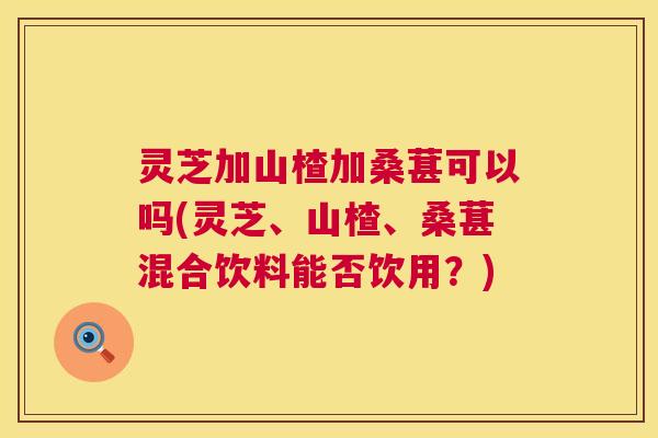 灵芝加山楂加桑葚可以吗(灵芝、山楂、桑葚混合饮料能否饮用?) 第1张 灵芝加山楂加桑葚可以吗(灵芝、山楂、桑葚混合饮料能否饮用?) 第1张