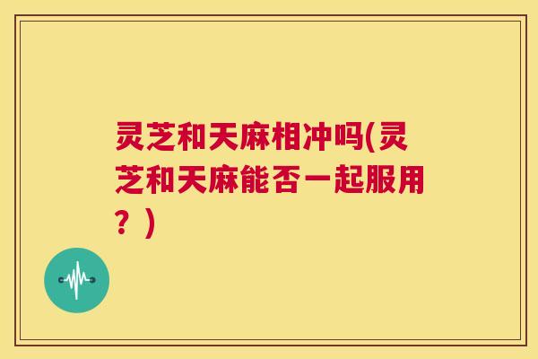 灵芝和天麻相冲吗(灵芝和天麻能否一起服用?) 第1张 灵芝和天麻相冲吗(灵芝和天麻能否一起服用?) 第1张