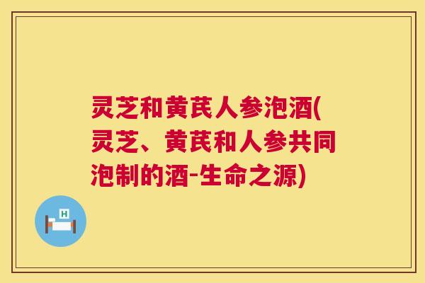 灵芝和黄芪人参泡酒(灵芝、黄芪和人参共同泡制的酒-生命之源)  第1张