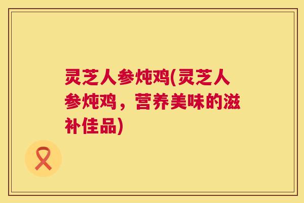 灵芝人参炖鸡(灵芝人参炖鸡，营养美味的滋补佳品)  第1张