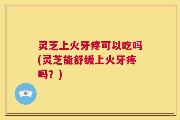 灵芝上火牙疼可以吃吗(灵芝能舒缓上火牙疼吗?) 第1张 灵芝上火牙疼可以吃吗(灵芝能舒缓上火牙疼吗?) 第1张