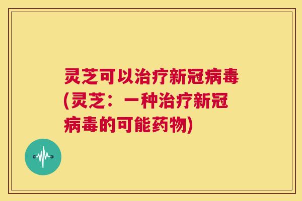 灵芝可以治疗新冠病毒(灵芝:一种治疗新冠病毒的可能药物) 第1张 灵芝可以治疗新冠病毒(灵芝:一种治疗新冠病毒的可能药物) 第1张