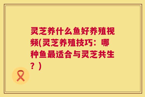 灵芝养什么鱼好养殖视频(灵芝养殖技巧:哪种鱼最适合与灵芝共生?) 第1张 灵芝养什么鱼好养殖视频(灵芝养殖技巧:哪种鱼最适合与灵芝共生?) 第1张