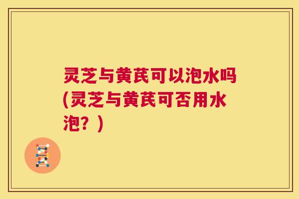 灵芝与黄芪可以泡水吗(灵芝与黄芪可否用水泡?) 第1张 灵芝与黄芪可以泡水吗(灵芝与黄芪可否用水泡?) 第1张