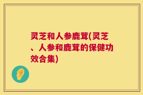 灵芝和人参鹿茸(灵芝、人参和鹿茸的保健功效合集) 第1张 灵芝和人参鹿茸(灵芝、人参和鹿茸的保健功效合集) 第1张