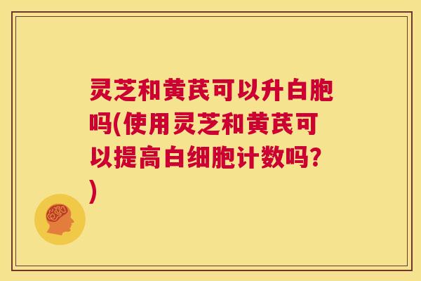 灵芝和黄芪可以升白胞吗(使用灵芝和黄芪可以提高白细胞计数吗?) 第1张 灵芝和黄芪可以升白胞吗(使用灵芝和黄芪可以提高白细胞计数吗?) 第1张
