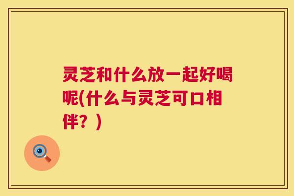 灵芝和什么放一起好喝呢(什么与灵芝可口相伴?) 第1张 灵芝和什么放一起好喝呢(什么与灵芝可口相伴?) 第1张