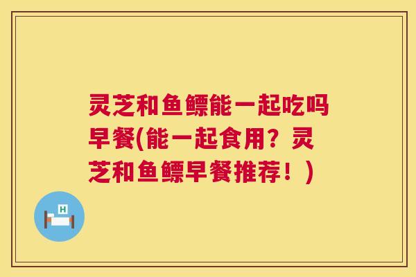 灵芝和鱼鳔能一起吃吗早餐(能一起食用?灵芝和鱼鳔早餐推荐!) 第1张 灵芝和鱼鳔能一起吃吗早餐(能一起食用?灵芝和鱼鳔早餐推荐!) 第1张