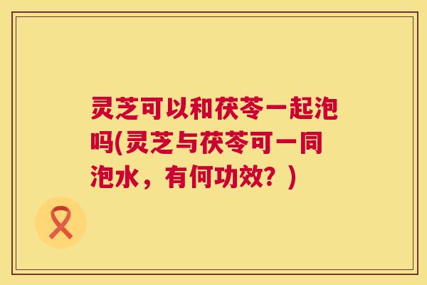 灵芝可以和茯苓一起泡吗(灵芝与茯苓可一同泡水,有何功效?) 第1张 灵芝可以和茯苓一起泡吗(灵芝与茯苓可一同泡水,有何功效?) 第1张