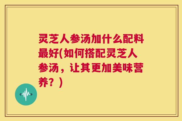 灵芝人参汤加什么配料最好(如何搭配灵芝人参汤,让其更加美味营养?) 第1张 灵芝人参汤加什么配料最好(如何搭配灵芝人参汤,让其更加美味营养?) 第1张