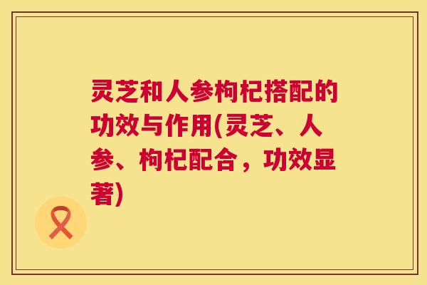 灵芝和人参枸杞搭配的功效与作用(灵芝、人参、枸杞配合,功效显著) 第1张 灵芝和人参枸杞搭配的功效与作用(灵芝、人参、枸杞配合,功效显著) 第1张