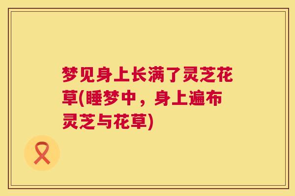 梦见身上长满了灵芝花草(睡梦中,身上遍布灵芝与花草) 第1张 梦见身上长满了灵芝花草(睡梦中,身上遍布灵芝与花草) 第1张