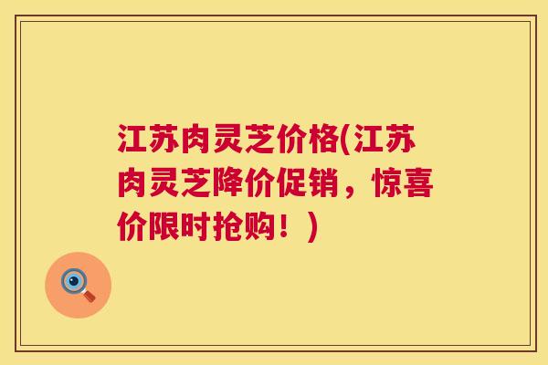 江苏肉灵芝价格(江苏肉灵芝降价促销,惊喜价限时抢购!) 第1张 江苏肉灵芝价格(江苏肉灵芝降价促销,惊喜价限时抢购!) 第1张