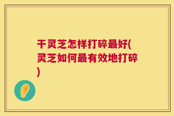 干灵芝怎样打碎最好(灵芝如何最有效地打碎) 第1张 干灵芝怎样打碎最好(灵芝如何最有效地打碎) 第1张