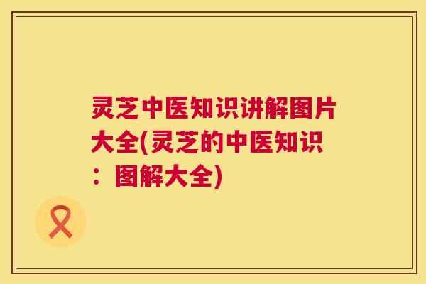 灵芝中医知识讲解图片大全(灵芝的中医知识:图解大全) 第1张 灵芝中医知识讲解图片大全(灵芝的中医知识:图解大全) 第1张