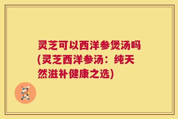 灵芝可以西洋参煲汤吗(灵芝西洋参汤：纯天然滋补健康之选)  第1张