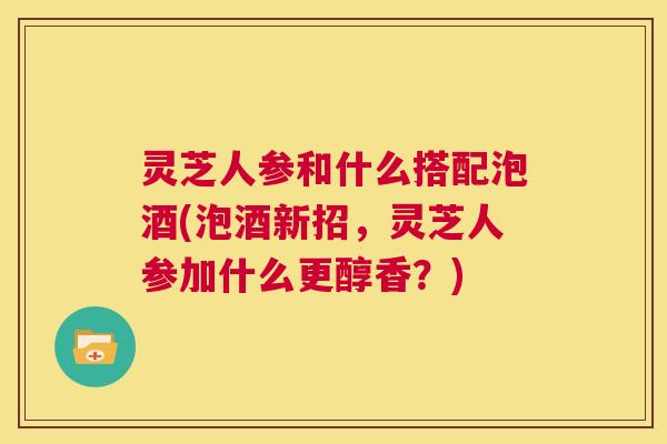 灵芝人参和什么搭配泡酒(泡酒新招，灵芝人参加什么更醇香？)  第1张