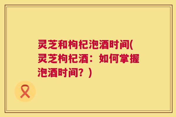 灵芝和枸杞泡酒时间(灵芝枸杞酒:如何掌握泡酒时间?) 第1张 灵芝和枸杞泡酒时间(灵芝枸杞酒:如何掌握泡酒时间?) 第1张