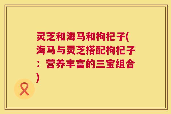灵芝和海马和枸杞子(海马与灵芝搭配枸杞子:营养丰富的三宝组合) 第1张 灵芝和海马和枸杞子(海马与灵芝搭配枸杞子:营养丰富的三宝组合) 第1张