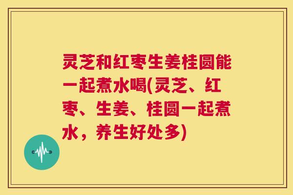 灵芝和红枣生姜桂圆能一起煮水喝(灵芝、红枣、生姜、桂圆一起煮水,养生好处多) 第1张 灵芝和红枣生姜桂圆能一起煮水喝(灵芝、红枣、生姜、桂圆一起煮水,养生好处多) 第1张