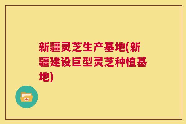 新疆灵芝生产基地(新疆建设巨型灵芝种植基地)  第1张