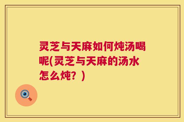 灵芝与天麻如何炖汤喝呢(灵芝与天麻的汤水怎么炖?) 第1张 灵芝与天麻如何炖汤喝呢(灵芝与天麻的汤水怎么炖?) 第1张