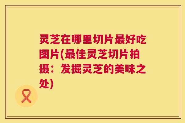 灵芝在哪里切片最好吃图片(最佳灵芝切片拍摄:发掘灵芝的美味之处) 第1张 灵芝在哪里切片最好吃图片(最佳灵芝切片拍摄:发掘灵芝的美味之处) 第1张