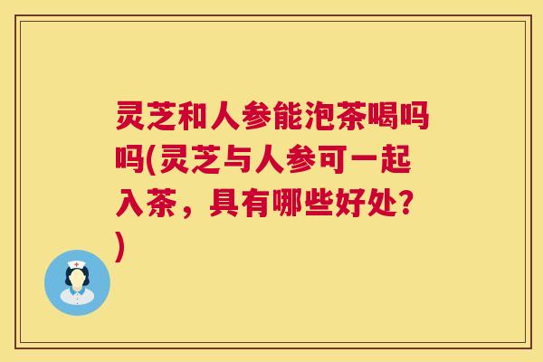 灵芝和人参能泡茶喝吗吗(灵芝与人参可一起入茶，具有哪些好处？)  第1张
