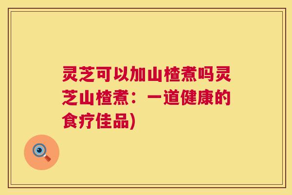 灵芝可以加山楂煮吗灵芝山楂煮：一道健康的食疗佳品)  第1张