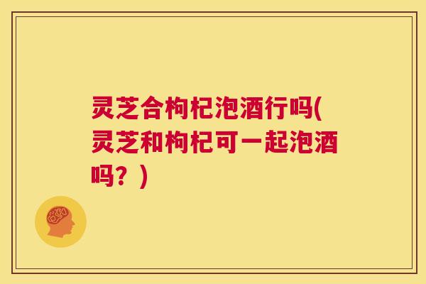 灵芝合枸杞泡酒行吗(灵芝和枸杞可一起泡酒吗?) 第1张 灵芝合枸杞泡酒行吗(灵芝和枸杞可一起泡酒吗?) 第1张