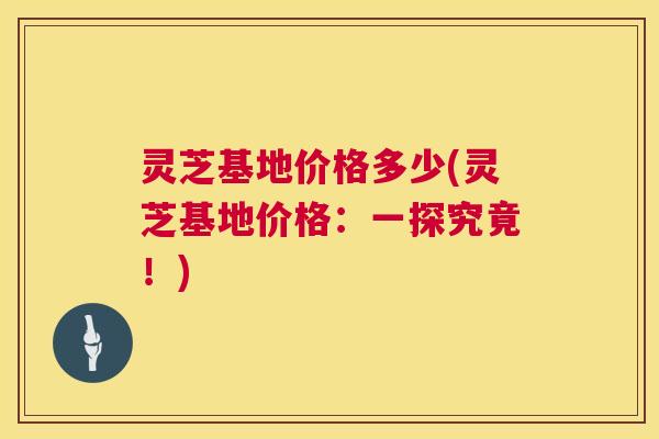 灵芝基地价格多少(灵芝基地价格:一探究竟!) 第1张 灵芝基地价格多少(灵芝基地价格:一探究竟!) 第1张