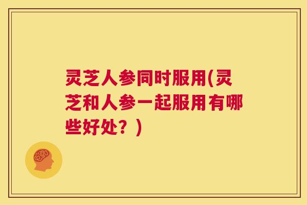 灵芝人参同时服用(灵芝和人参一起服用有哪些好处?) 第1张 灵芝人参同时服用(灵芝和人参一起服用有哪些好处?) 第1张