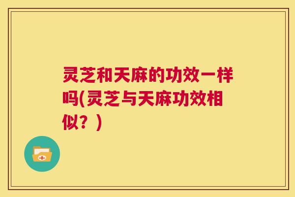 灵芝和天麻的功效一样吗(灵芝与天麻功效相似？)  第1张
