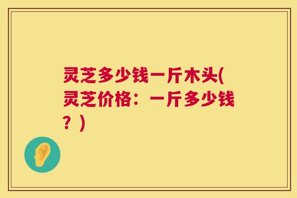 灵芝多少钱一斤木头(灵芝价格:一斤多少钱?) 第1张 灵芝多少钱一斤木头(灵芝价格:一斤多少钱?) 第1张