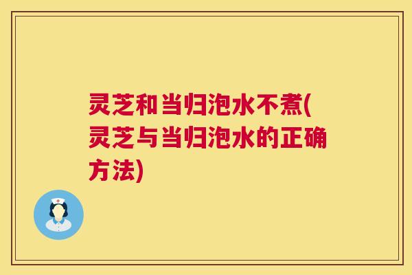 灵芝和当归泡水不煮(灵芝与当归泡水的正确方法)  第1张