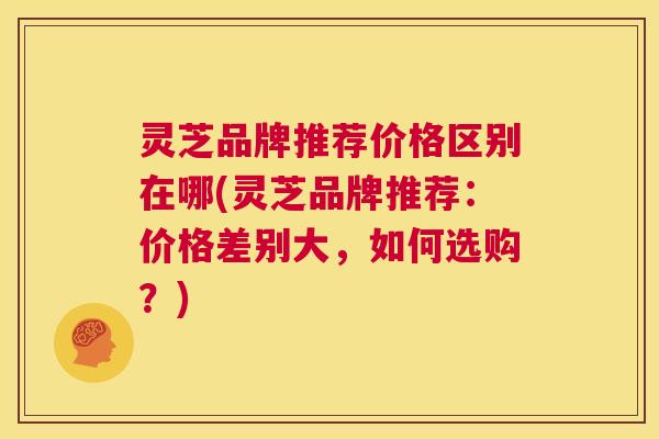 灵芝品牌推荐价格区别在哪(灵芝品牌推荐:价格差别大,如何选购?) 第1张 灵芝品牌推荐价格区别在哪(灵芝品牌推荐:价格差别大,如何选购?) 第1张