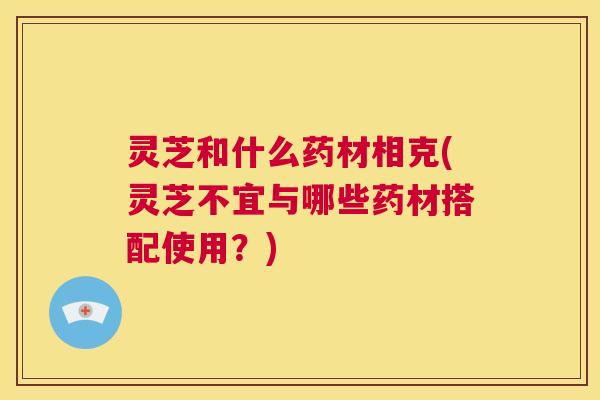 灵芝和什么药材相克(灵芝不宜与哪些药材搭配使用？)  第1张