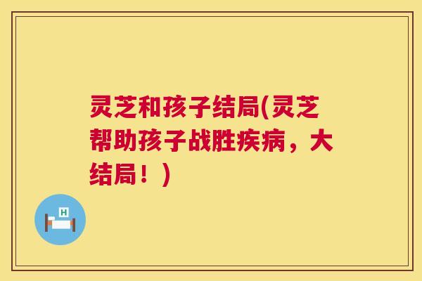 灵芝和孩子结局(灵芝帮助孩子战胜疾病,大结局!) 第1张 灵芝和孩子结局(灵芝帮助孩子战胜疾病,大结局!) 第1张