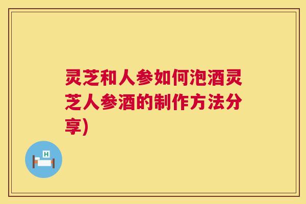 灵芝和人参如何泡酒灵芝人参酒的制作方法分享)  第1张