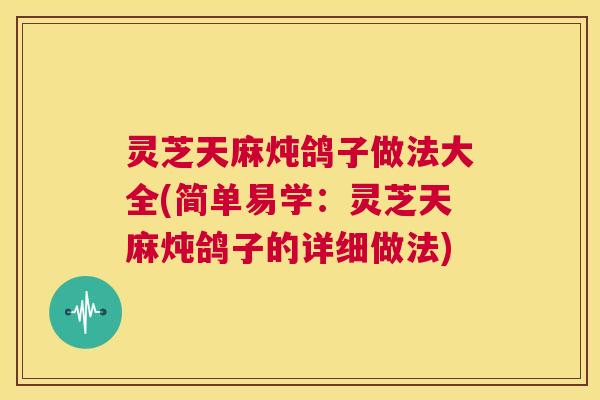 灵芝天麻炖鸽子做法大全(简单易学：灵芝天麻炖鸽子的详细做法)  第1张