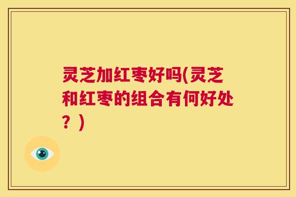 灵芝加红枣好吗(灵芝和红枣的组合有何好处?) 第1张 灵芝加红枣好吗(灵芝和红枣的组合有何好处?) 第1张