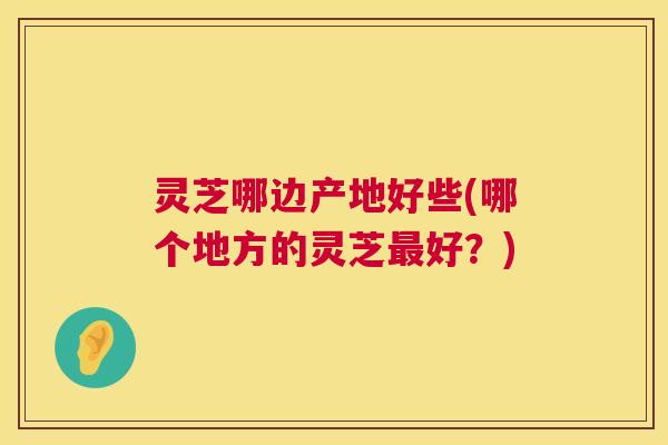 灵芝哪边产地好些(哪个地方的灵芝最好?) 第1张 灵芝哪边产地好些(哪个地方的灵芝最好?) 第1张