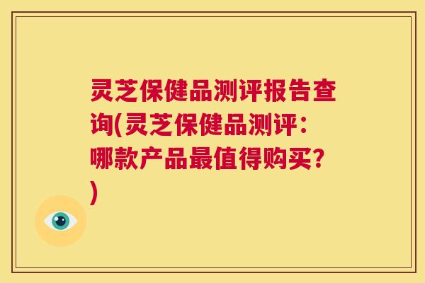 灵芝保健品测评报告查询(灵芝保健品测评:哪款产品最值得购买?) 第1张 灵芝保健品测评报告查询(灵芝保健品测评:哪款产品最值得购买?) 第1张