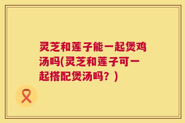 灵芝和莲子能一起煲鸡汤吗(灵芝和莲子可一起搭配煲汤吗?) 第1张 灵芝和莲子能一起煲鸡汤吗(灵芝和莲子可一起搭配煲汤吗?) 第1张