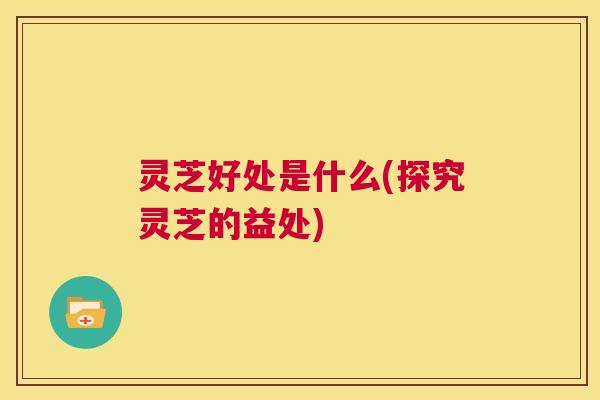 灵芝好处是什么(探究灵芝的益处) 第1张 灵芝好处是什么(探究灵芝的益处) 第1张