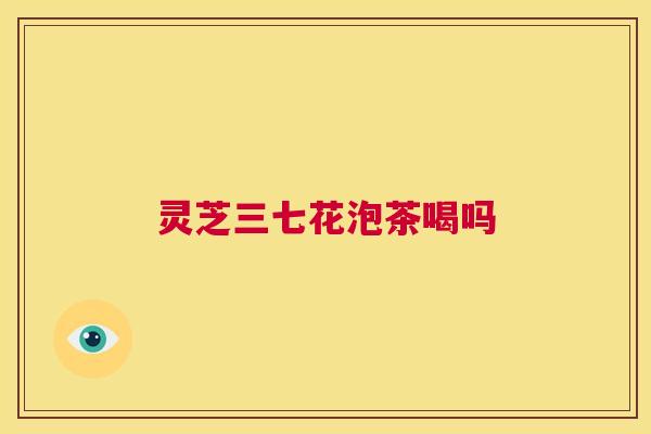 灵芝三七花泡茶喝吗 第1张 灵芝三七花泡茶喝吗 第1张