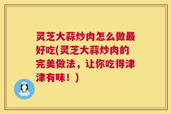 灵芝大蒜炒肉怎么做最好吃(灵芝大蒜炒肉的完美做法,让你吃得津津有味!) 第1张 灵芝大蒜炒肉怎么做最好吃(灵芝大蒜炒肉的完美做法,让你吃得津津有味!) 第1张